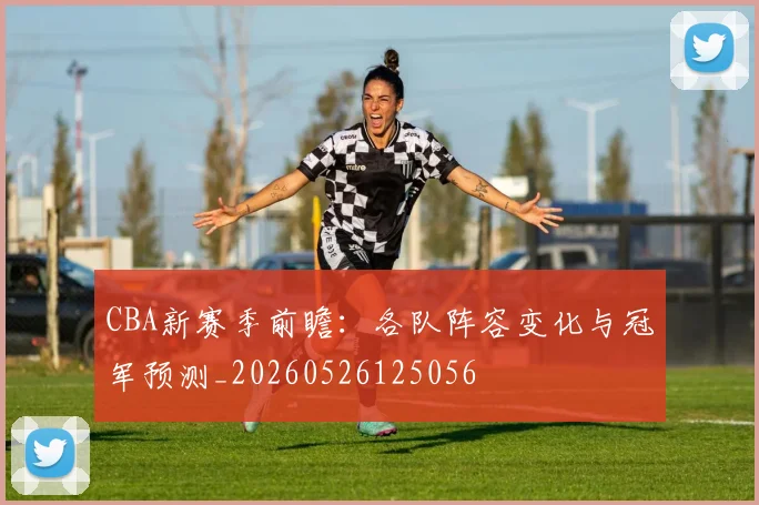 CBA新赛季前瞻：各队阵容变化与冠军预测_20260526125056