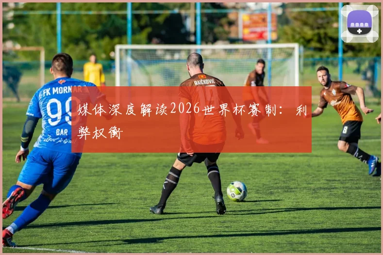 媒体深度解读2026世界杯赛制:利弊权衡