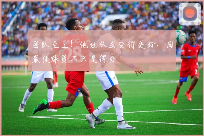 团队至上!他让队友变得更好,周最佳球员不只是得分