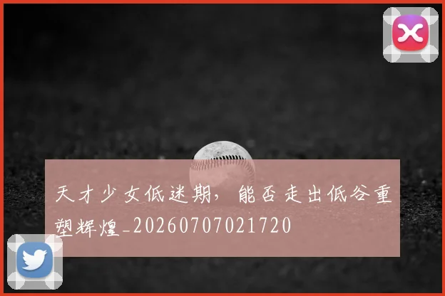 天才少女低迷期,能否走出低谷重塑辉煌_20260707021720