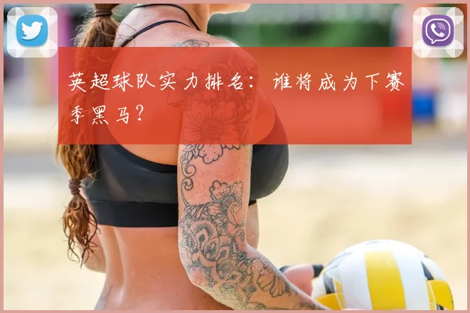 英超球队实力排名:谁将成为下赛季黑马?