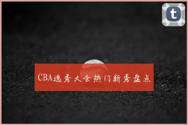 CBA选秀大会热门新秀盘点