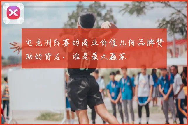 电竞洲际赛的商业价值几何品牌赞助的背后,谁是最大赢家