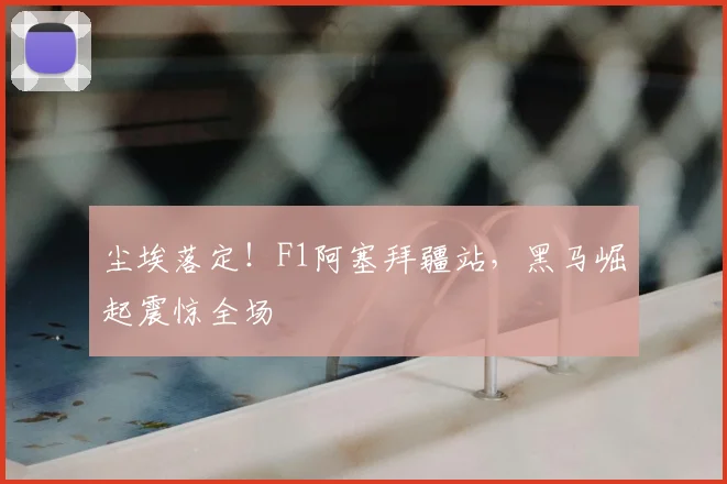 尘埃落定！F1阿塞拜疆站，黑马崛起震惊全场