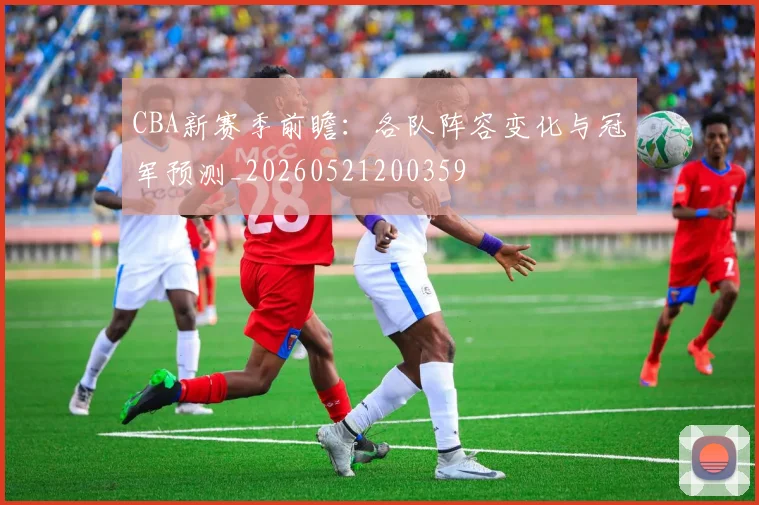 CBA新赛季前瞻:各队阵容变化与冠军预测_20260521200359