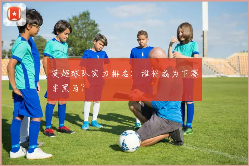 英超球队实力排名:谁将成为下赛季黑马?