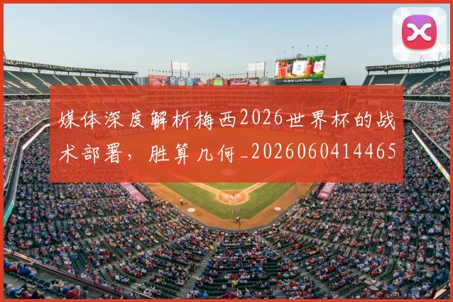 媒体深度解析梅西2026世界杯的战术部署，胜算几何_20260604144650_20260707143633
