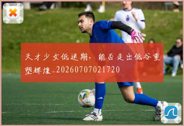 天才少女低迷期,能否走出低谷重塑辉煌_20260707021720