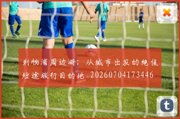 利物浦周边游：从城市出发的绝佳短途旅行目的地_20260704173446